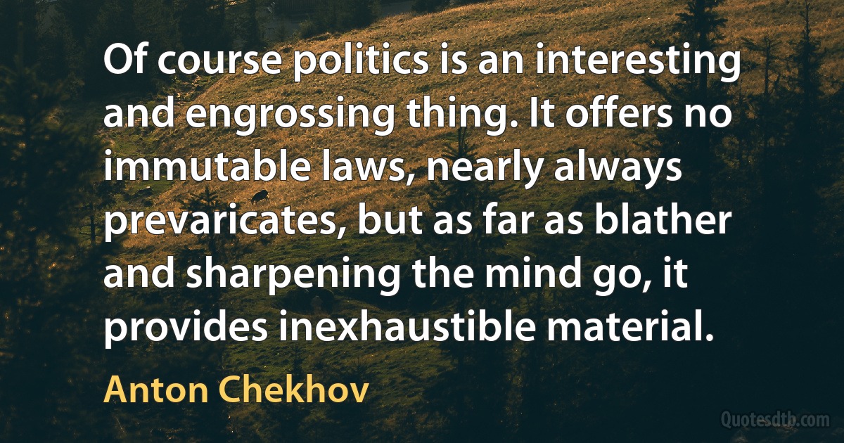 Of course politics is an interesting and engrossing thing. It offers no immutable laws, nearly always prevaricates, but as far as blather and sharpening the mind go, it provides inexhaustible material. (Anton Chekhov)