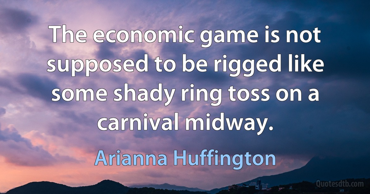 The economic game is not supposed to be rigged like some shady ring toss on a carnival midway. (Arianna Huffington)