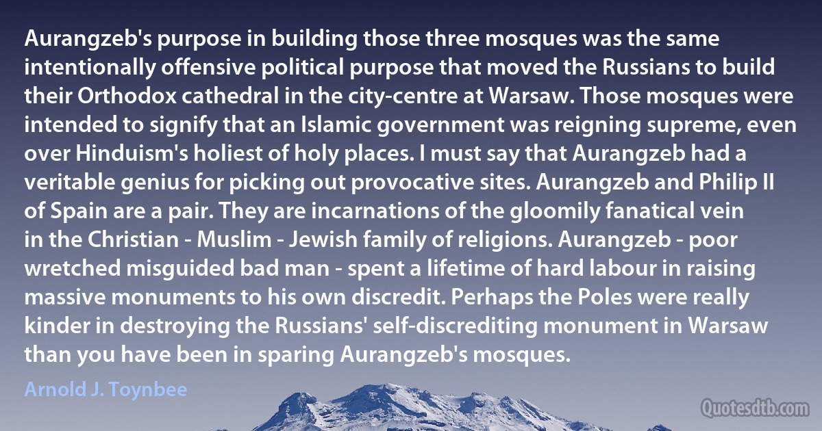 Aurangzeb's purpose in building those three mosques was the same intentionally offensive political purpose that moved the Russians to build their Orthodox cathedral in the city-centre at Warsaw. Those mosques were intended to signify that an Islamic government was reigning supreme, even over Hinduism's holiest of holy places. I must say that Aurangzeb had a veritable genius for picking out provocative sites. Aurangzeb and Philip II of Spain are a pair. They are incarnations of the gloomily fanatical vein in the Christian - Muslim - Jewish family of religions. Aurangzeb - poor wretched misguided bad man - spent a lifetime of hard labour in raising massive monuments to his own discredit. Perhaps the Poles were really kinder in destroying the Russians' self-discrediting monument in Warsaw than you have been in sparing Aurangzeb's mosques. (Arnold J. Toynbee)