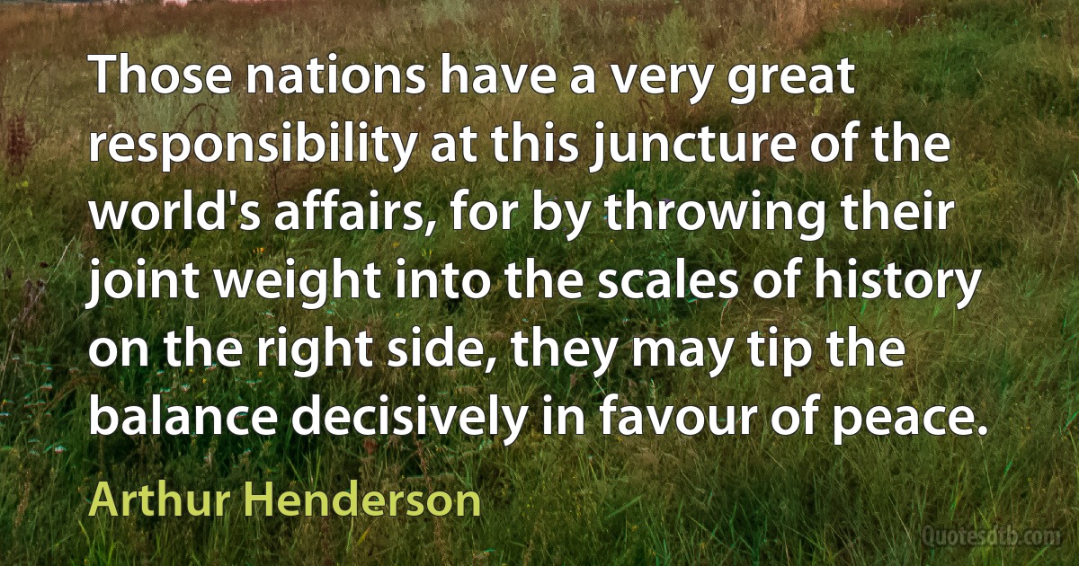 Those nations have a very great responsibility at this juncture of the world's affairs, for by throwing their joint weight into the scales of history on the right side, they may tip the balance decisively in favour of peace. (Arthur Henderson)