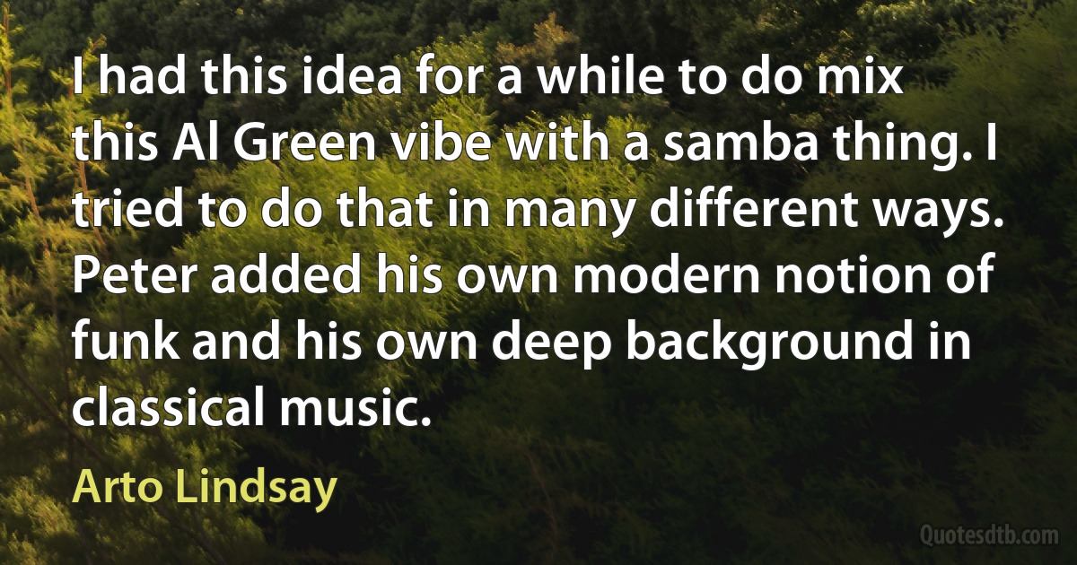 I had this idea for a while to do mix this Al Green vibe with a samba thing. I tried to do that in many different ways. Peter added his own modern notion of funk and his own deep background in classical music. (Arto Lindsay)