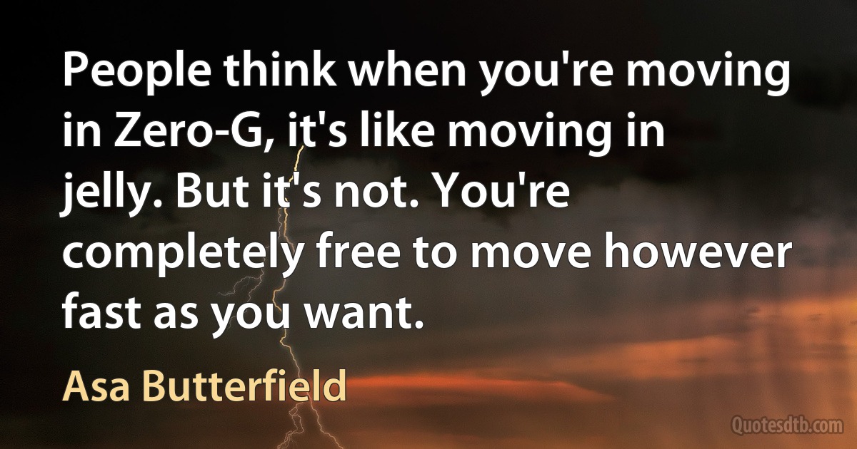 People think when you're moving in Zero-G, it's like moving in jelly. But it's not. You're completely free to move however fast as you want. (Asa Butterfield)