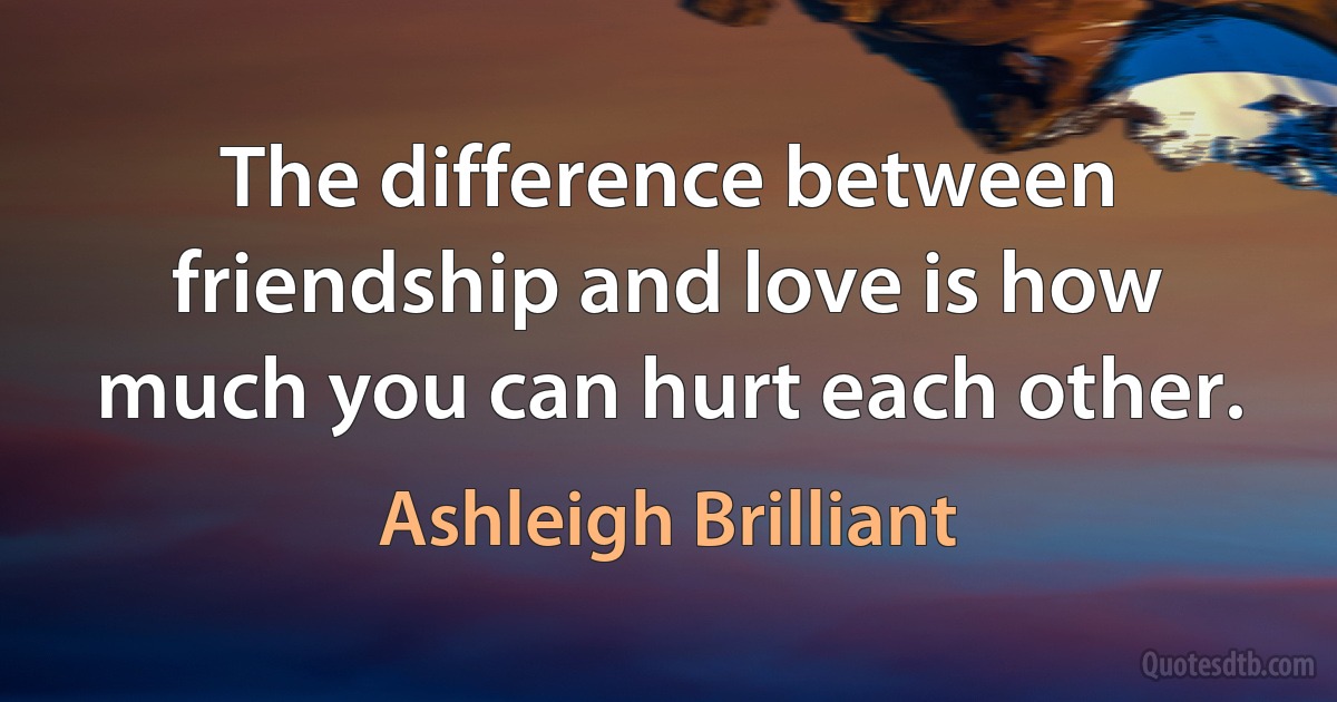 The difference between friendship and love is how much you can hurt each other. (Ashleigh Brilliant)