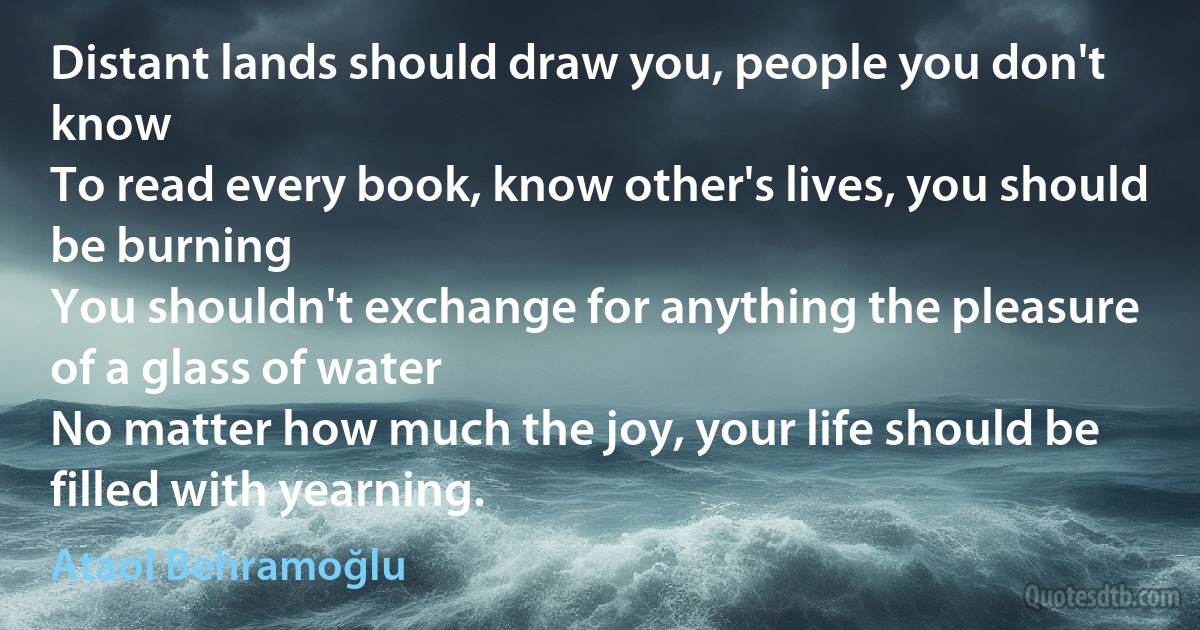 Distant lands should draw you, people you don't know
To read every book, know other's lives, you should be burning
You shouldn't exchange for anything the pleasure of a glass of water
No matter how much the joy, your life should be filled with yearning. (Ataol Behramoğlu)