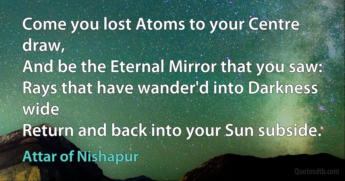 Come you lost Atoms to your Centre draw,
And be the Eternal Mirror that you saw:
Rays that have wander'd into Darkness wide
Return and back into your Sun subside. (Attar of Nishapur)