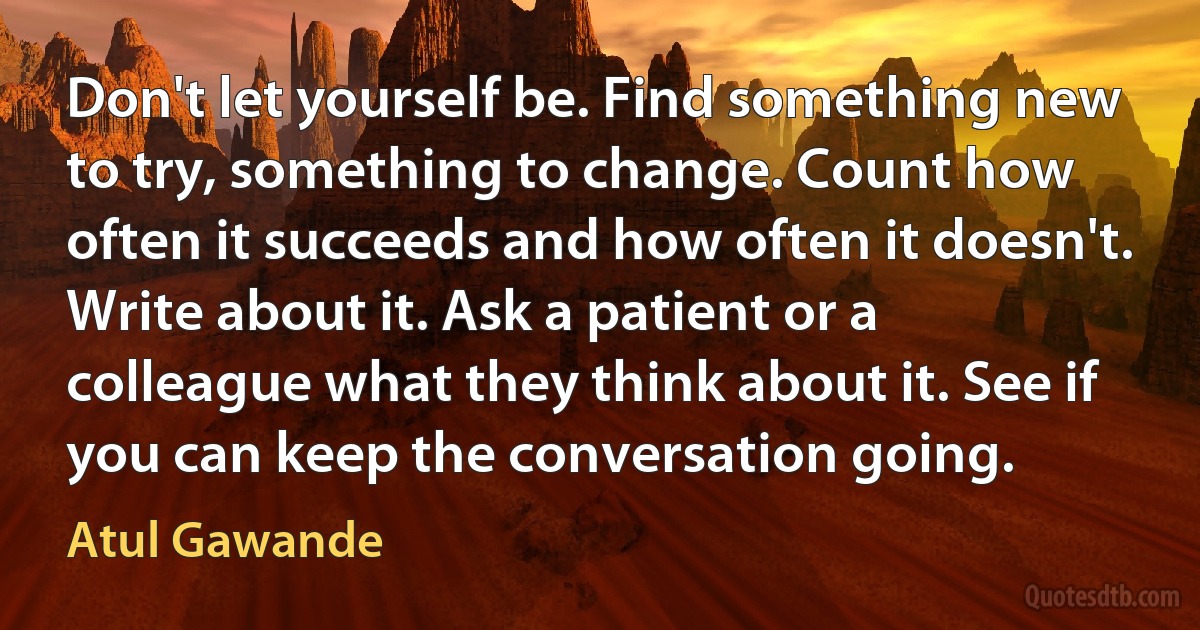 Don't let yourself be. Find something new to try, something to change. Count how often it succeeds and how often it doesn't. Write about it. Ask a patient or a colleague what they think about it. See if you can keep the conversation going. (Atul Gawande)