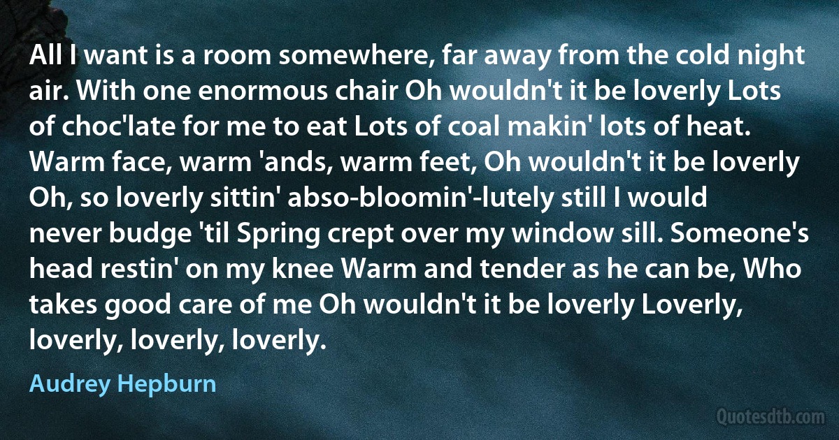 All I want is a room somewhere, far away from the cold night air. With one enormous chair Oh wouldn't it be loverly Lots of choc'late for me to eat Lots of coal makin' lots of heat. Warm face, warm 'ands, warm feet, Oh wouldn't it be loverly Oh, so loverly sittin' abso-bloomin'-lutely still I would never budge 'til Spring crept over my window sill. Someone's head restin' on my knee Warm and tender as he can be, Who takes good care of me Oh wouldn't it be loverly Loverly, loverly, loverly, loverly. (Audrey Hepburn)