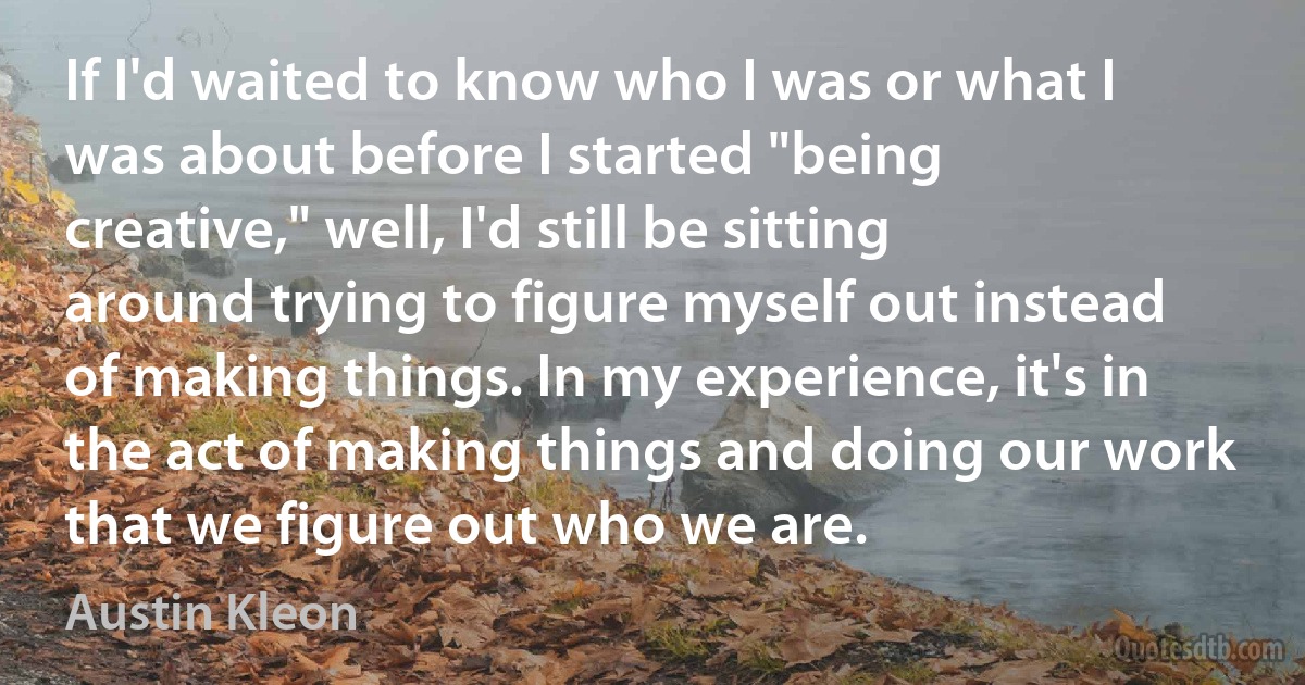 If I'd waited to know who I was or what I was about before I started "being creative," well, I'd still be sitting around trying to figure myself out instead of making things. In my experience, it's in the act of making things and doing our work that we figure out who we are. (Austin Kleon)