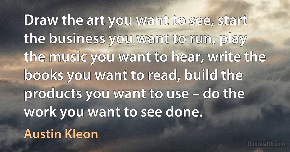 Draw the art you want to see, start the business you want to run, play the music you want to hear, write the books you want to read, build the products you want to use – do the work you want to see done. (Austin Kleon)