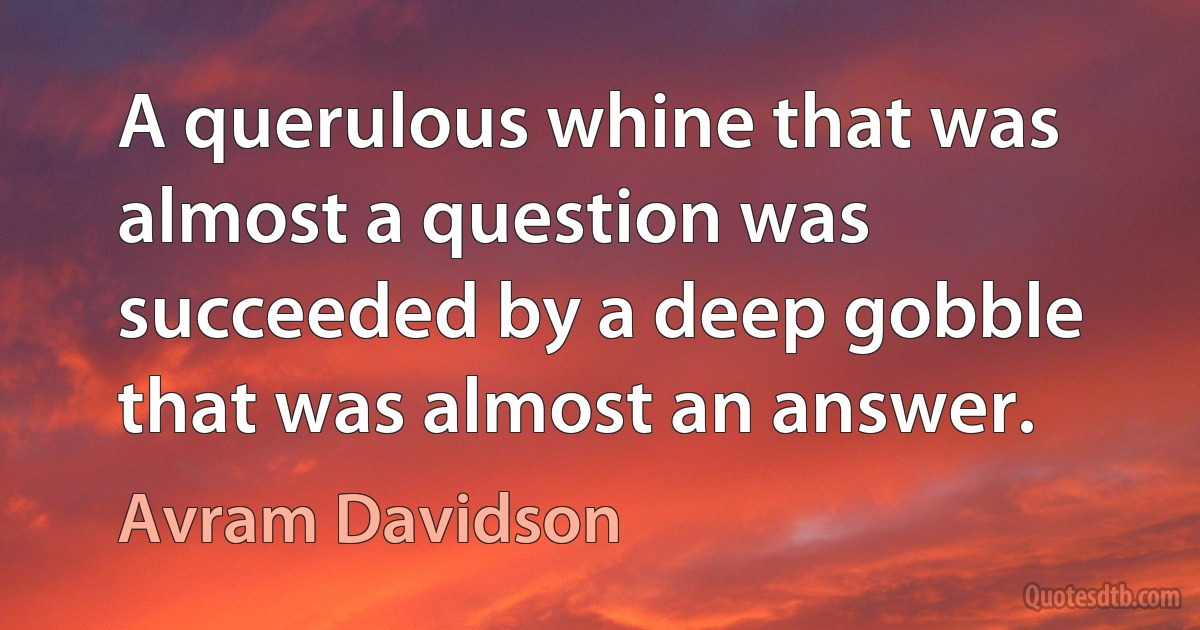 A querulous whine that was almost a question was succeeded by a deep gobble that was almost an answer. (Avram Davidson)