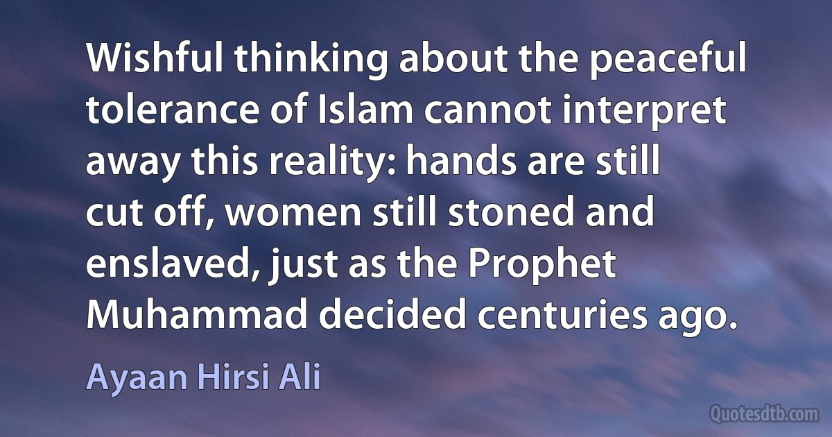 Wishful thinking about the peaceful tolerance of Islam cannot interpret away this reality: hands are still cut off, women still stoned and enslaved, just as the Prophet Muhammad decided centuries ago. (Ayaan Hirsi Ali)