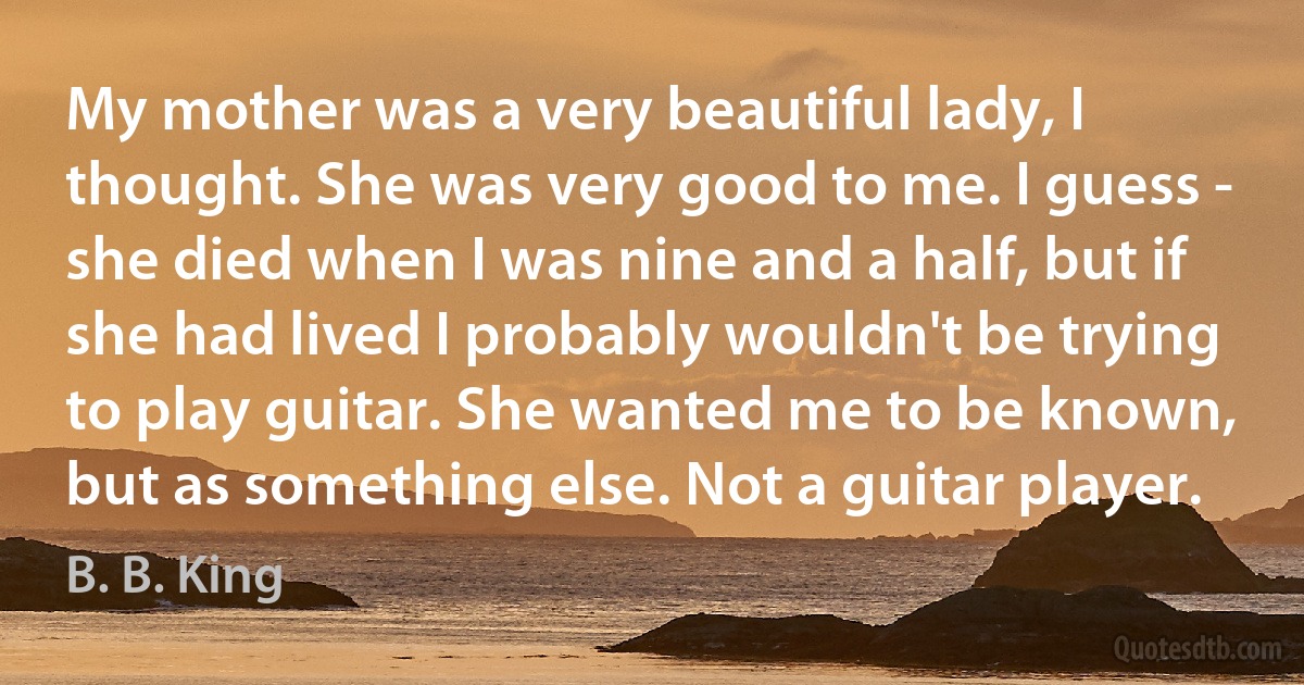 My mother was a very beautiful lady, I thought. She was very good to me. I guess - she died when I was nine and a half, but if she had lived I probably wouldn't be trying to play guitar. She wanted me to be known, but as something else. Not a guitar player. (B. B. King)