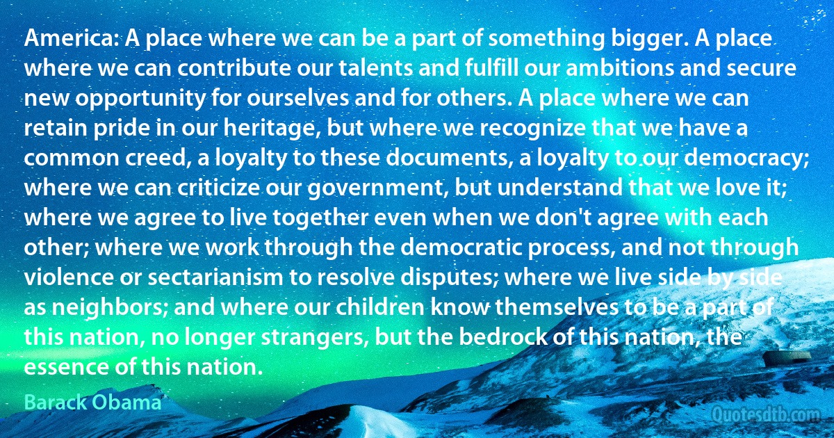 America: A place where we can be a part of something bigger. A place where we can contribute our talents and fulfill our ambitions and secure new opportunity for ourselves and for others. A place where we can retain pride in our heritage, but where we recognize that we have a common creed, a loyalty to these documents, a loyalty to our democracy; where we can criticize our government, but understand that we love it; where we agree to live together even when we don't agree with each other; where we work through the democratic process, and not through violence or sectarianism to resolve disputes; where we live side by side as neighbors; and where our children know themselves to be a part of this nation, no longer strangers, but the bedrock of this nation, the essence of this nation. (Barack Obama)