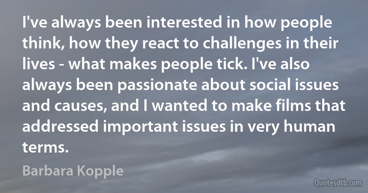 I've always been interested in how people think, how they react to challenges in their lives - what makes people tick. I've also always been passionate about social issues and causes, and I wanted to make films that addressed important issues in very human terms. (Barbara Kopple)