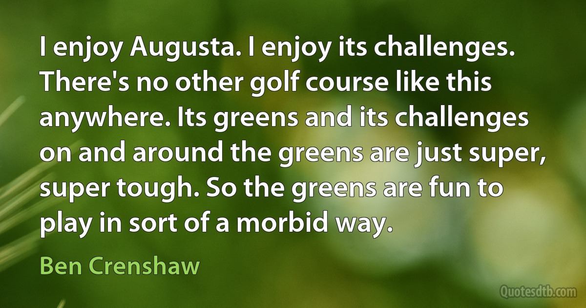 I enjoy Augusta. I enjoy its challenges. There's no other golf course like this anywhere. Its greens and its challenges on and around the greens are just super, super tough. So the greens are fun to play in sort of a morbid way. (Ben Crenshaw)