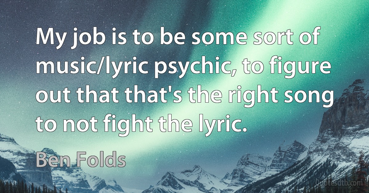 My job is to be some sort of music/lyric psychic, to figure out that that's the right song to not fight the lyric. (Ben Folds)