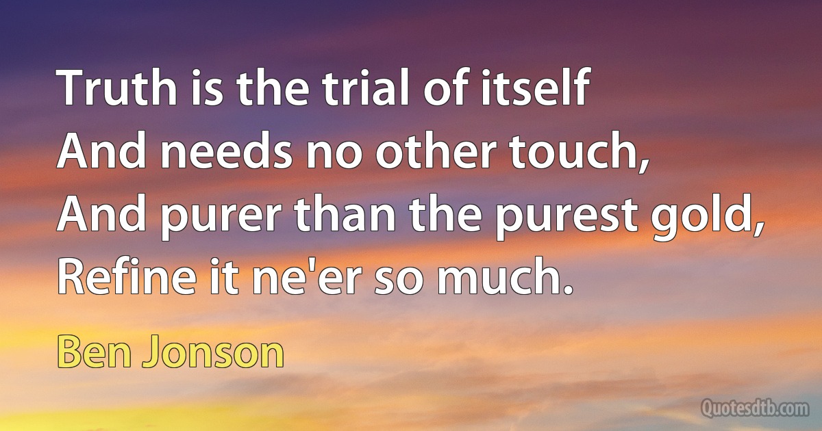 Truth is the trial of itself
And needs no other touch,
And purer than the purest gold,
Refine it ne'er so much. (Ben Jonson)