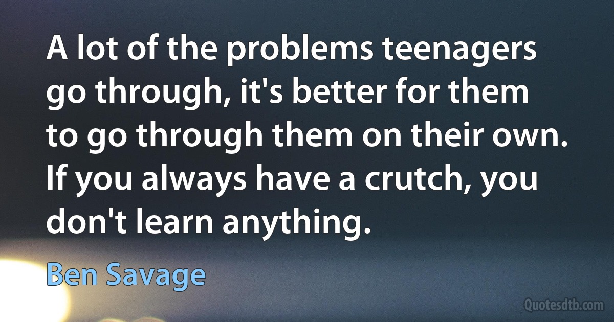 A lot of the problems teenagers go through, it's better for them to go through them on their own. If you always have a crutch, you don't learn anything. (Ben Savage)