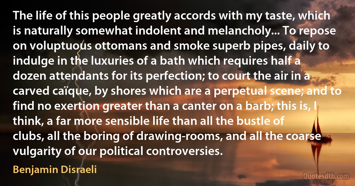 The life of this people greatly accords with my taste, which is naturally somewhat indolent and melancholy... To repose on voluptuous ottomans and smoke superb pipes, daily to indulge in the luxuries of a bath which requires half a dozen attendants for its perfection; to court the air in a carved caïque, by shores which are a perpetual scene; and to find no exertion greater than a canter on a barb; this is, I think, a far more sensible life than all the bustle of clubs, all the boring of drawing-rooms, and all the coarse vulgarity of our political controversies. (Benjamin Disraeli)