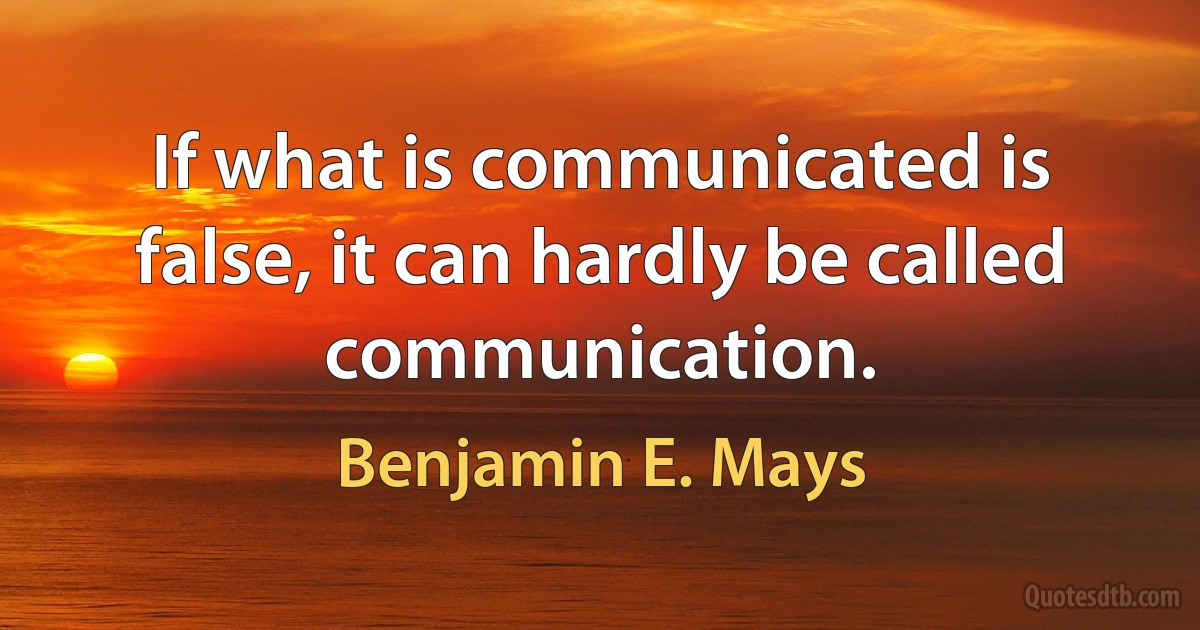 If what is communicated is false, it can hardly be called communication. (Benjamin E. Mays)