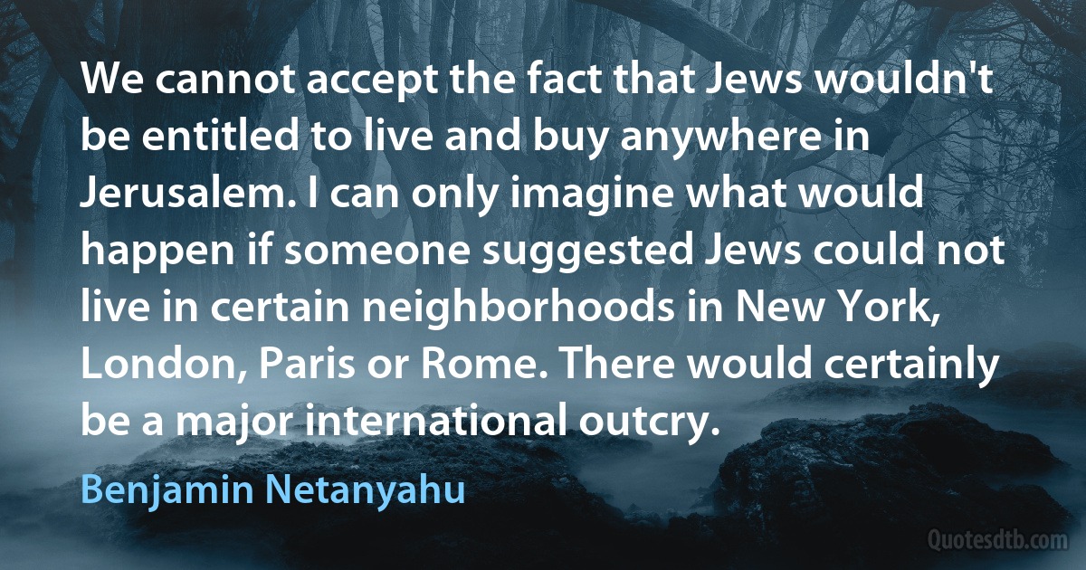 We cannot accept the fact that Jews wouldn't be entitled to live and buy anywhere in Jerusalem. I can only imagine what would happen if someone suggested Jews could not live in certain neighborhoods in New York, London, Paris or Rome. There would certainly be a major international outcry. (Benjamin Netanyahu)