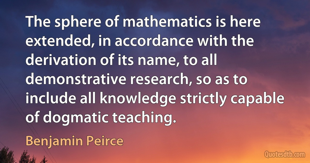 The sphere of mathematics is here extended, in accordance with the derivation of its name, to all demonstrative research, so as to include all knowledge strictly capable of dogmatic teaching. (Benjamin Peirce)