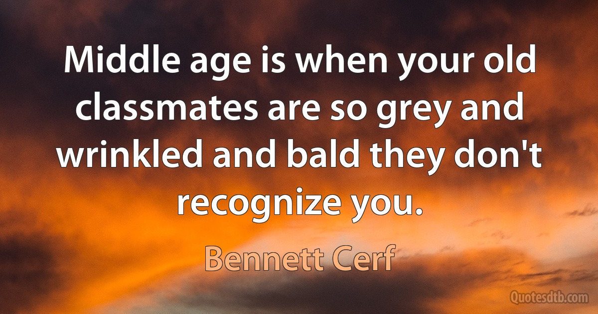 Middle age is when your old classmates are so grey and wrinkled and bald they don't recognize you. (Bennett Cerf)