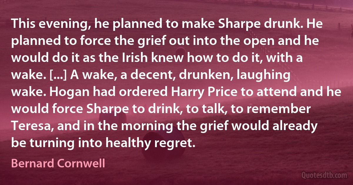 This evening, he planned to make Sharpe drunk. He planned to force the grief out into the open and he would do it as the Irish knew how to do it, with a wake. [...] A wake, a decent, drunken, laughing wake. Hogan had ordered Harry Price to attend and he would force Sharpe to drink, to talk, to remember Teresa, and in the morning the grief would already be turning into healthy regret. (Bernard Cornwell)