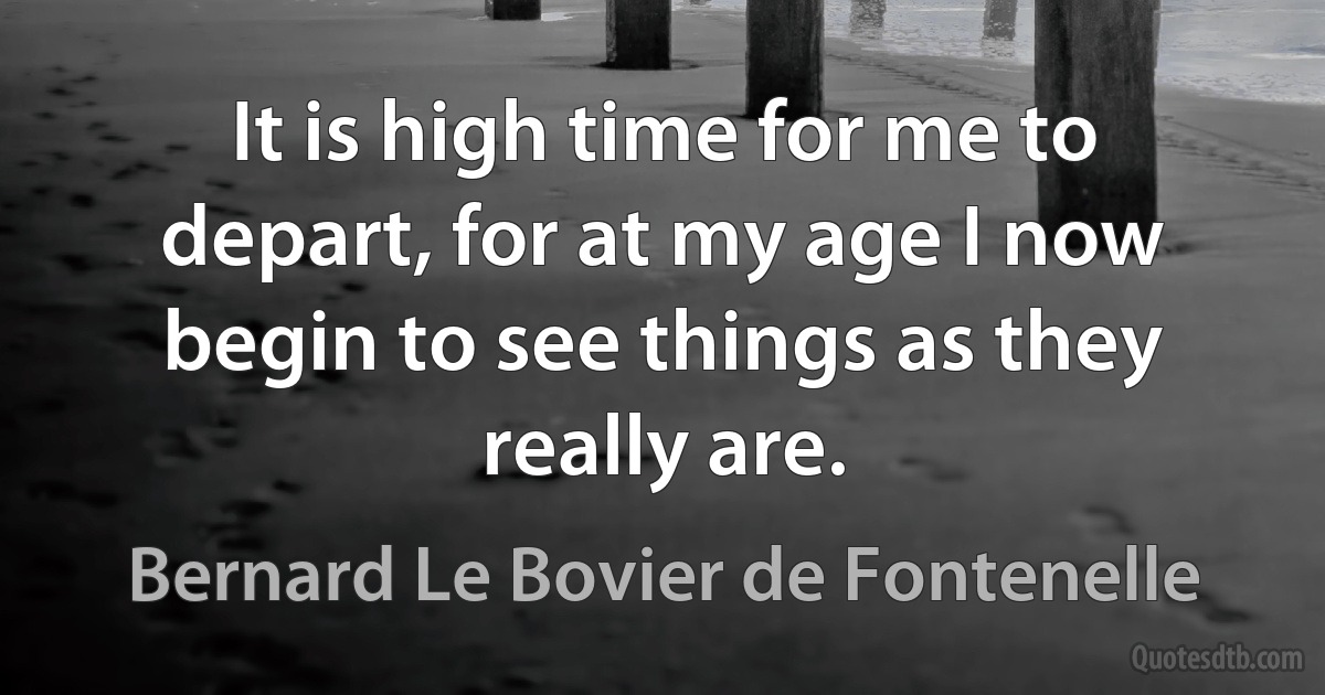 It is high time for me to depart, for at my age I now begin to see things as they really are. (Bernard Le Bovier de Fontenelle)