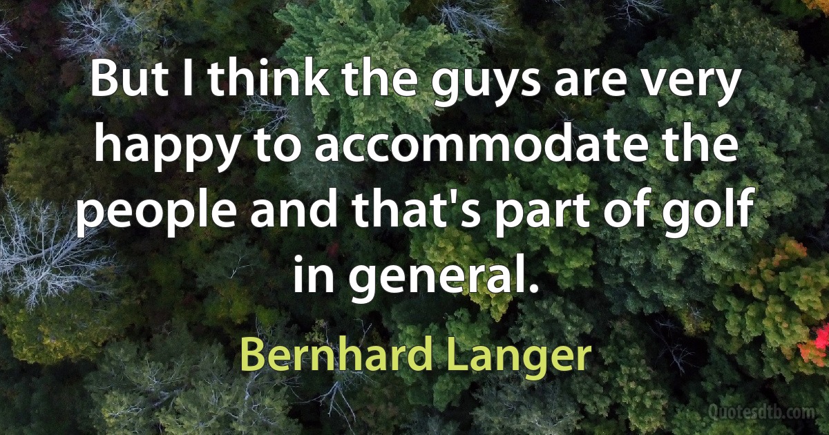 But I think the guys are very happy to accommodate the people and that's part of golf in general. (Bernhard Langer)