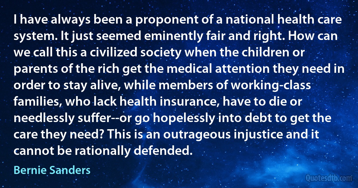 I have always been a proponent of a national health care system. It just seemed eminently fair and right. How can we call this a civilized society when the children or parents of the rich get the medical attention they need in order to stay alive, while members of working-class families, who lack health insurance, have to die or needlessly suffer--or go hopelessly into debt to get the care they need? This is an outrageous injustice and it cannot be rationally defended. (Bernie Sanders)