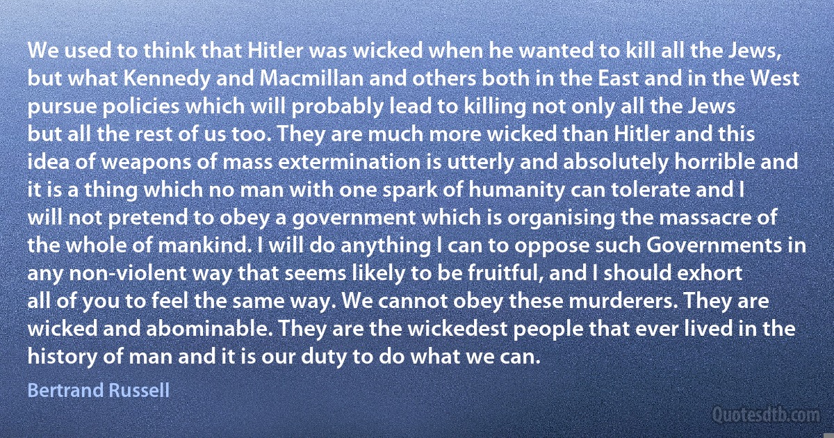 We used to think that Hitler was wicked when he wanted to kill all the Jews, but what Kennedy and Macmillan and others both in the East and in the West pursue policies which will probably lead to killing not only all the Jews but all the rest of us too. They are much more wicked than Hitler and this idea of weapons of mass extermination is utterly and absolutely horrible and it is a thing which no man with one spark of humanity can tolerate and I will not pretend to obey a government which is organising the massacre of the whole of mankind. I will do anything I can to oppose such Governments in any non-violent way that seems likely to be fruitful, and I should exhort all of you to feel the same way. We cannot obey these murderers. They are wicked and abominable. They are the wickedest people that ever lived in the history of man and it is our duty to do what we can. (Bertrand Russell)