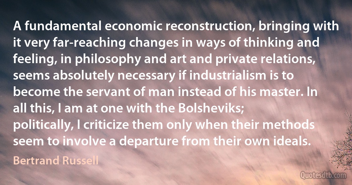 A fundamental economic reconstruction, bringing with it very far-reaching changes in ways of thinking and feeling, in philosophy and art and private relations, seems absolutely necessary if industrialism is to become the servant of man instead of his master. In all this, I am at one with the Bolsheviks; politically, I criticize them only when their methods seem to involve a departure from their own ideals. (Bertrand Russell)