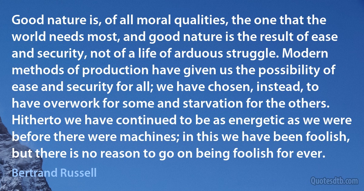 Good nature is, of all moral qualities, the one that the world needs most, and good nature is the result of ease and security, not of a life of arduous struggle. Modern methods of production have given us the possibility of ease and security for all; we have chosen, instead, to have overwork for some and starvation for the others. Hitherto we have continued to be as energetic as we were before there were machines; in this we have been foolish, but there is no reason to go on being foolish for ever. (Bertrand Russell)