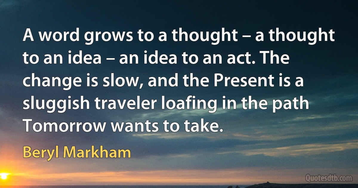 A word grows to a thought – a thought to an idea – an idea to an act. The change is slow, and the Present is a sluggish traveler loafing in the path Tomorrow wants to take. (Beryl Markham)