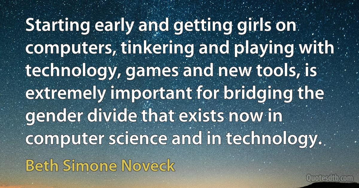 Starting early and getting girls on computers, tinkering and playing with technology, games and new tools, is extremely important for bridging the gender divide that exists now in computer science and in technology. (Beth Simone Noveck)