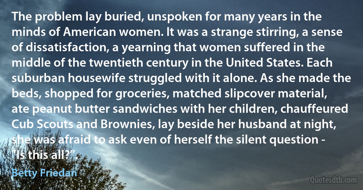 The problem lay buried, unspoken for many years in the minds of American women. It was a strange stirring, a sense of dissatisfaction, a yearning that women suffered in the middle of the twentieth century in the United States. Each suburban housewife struggled with it alone. As she made the beds, shopped for groceries, matched slipcover material, ate peanut butter sandwiches with her children, chauffeured Cub Scouts and Brownies, lay beside her husband at night, she was afraid to ask even of herself the silent question - "Is this all?”. (Betty Friedan)