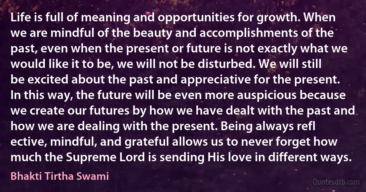 Life is full of meaning and opportunities for growth. When we are mindful of the beauty and accomplishments of the past, even when the present or future is not exactly what we would like it to be, we will not be disturbed. We will still be excited about the past and appreciative for the present. In this way, the future will be even more auspicious because we create our futures by how we have dealt with the past and how we are dealing with the present. Being always refl ective, mindful, and grateful allows us to never forget how much the Supreme Lord is sending His love in different ways. (Bhakti Tirtha Swami)