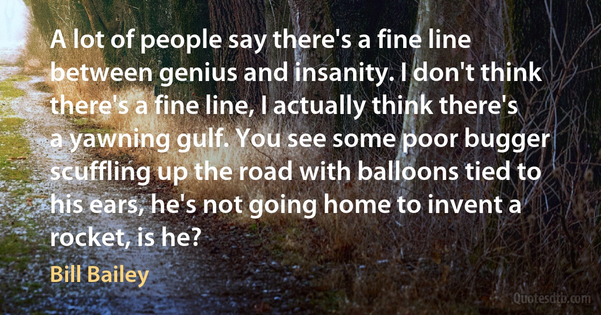 A lot of people say there's a fine line between genius and insanity. I don't think there's a fine line, I actually think there's a yawning gulf. You see some poor bugger scuffling up the road with balloons tied to his ears, he's not going home to invent a rocket, is he? (Bill Bailey)