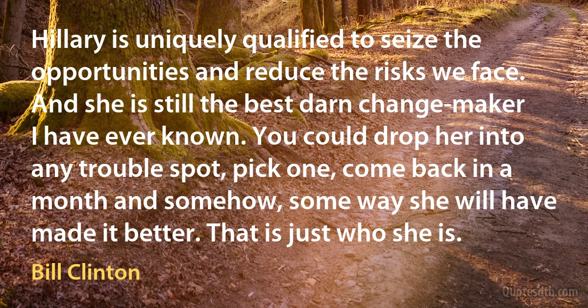 Hillary is uniquely qualified to seize the opportunities and reduce the risks we face. And she is still the best darn change-maker I have ever known. You could drop her into any trouble spot, pick one, come back in a month and somehow, some way she will have made it better. That is just who she is. (Bill Clinton)