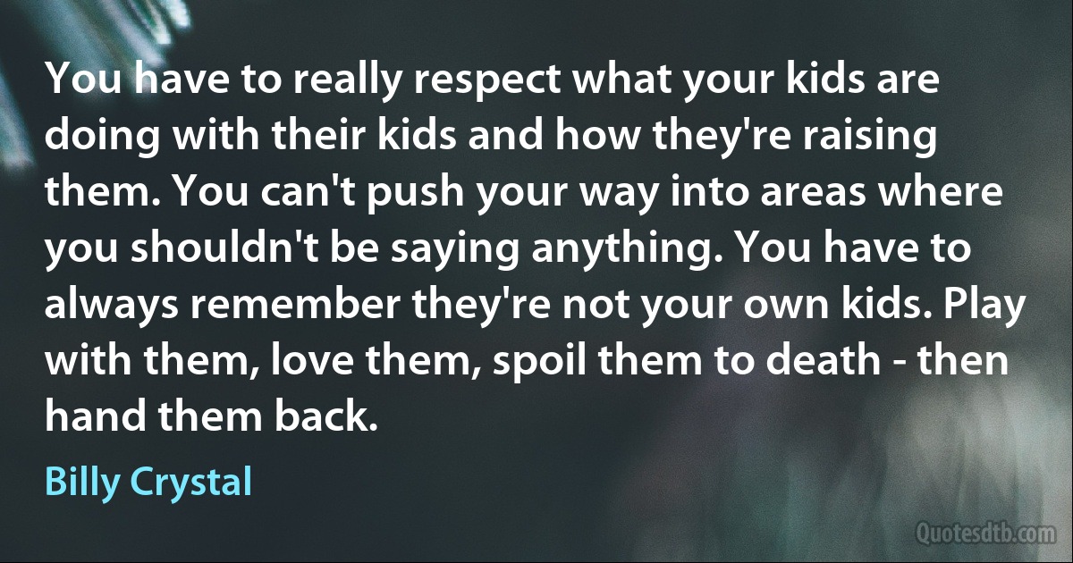 You have to really respect what your kids are doing with their kids and how they're raising them. You can't push your way into areas where you shouldn't be saying anything. You have to always remember they're not your own kids. Play with them, love them, spoil them to death - then hand them back. (Billy Crystal)