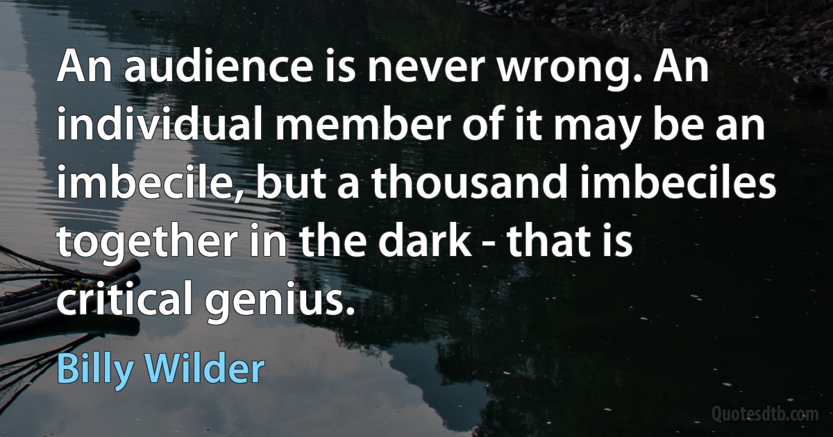 An audience is never wrong. An individual member of it may be an imbecile, but a thousand imbeciles together in the dark - that is critical genius. (Billy Wilder)