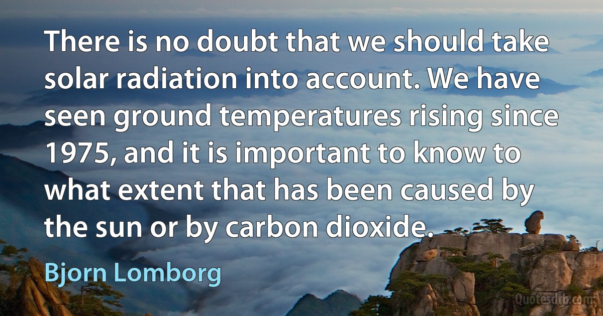 There is no doubt that we should take solar radiation into account. We have seen ground temperatures rising since 1975, and it is important to know to what extent that has been caused by the sun or by carbon dioxide. (Bjorn Lomborg)