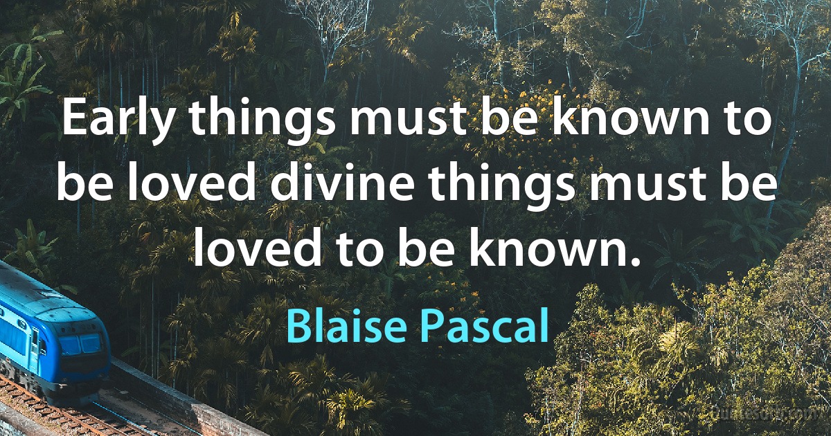 Early things must be known to be loved divine things must be loved to be known. (Blaise Pascal)