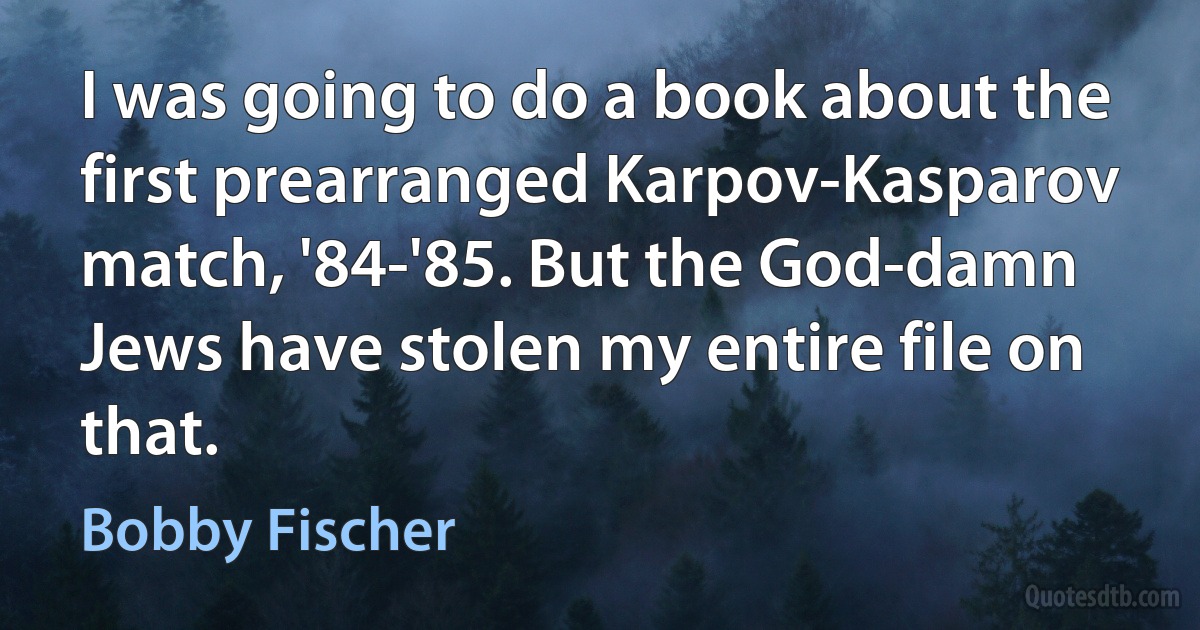 I was going to do a book about the first prearranged Karpov-Kasparov match, '84-'85. But the God-damn Jews have stolen my entire file on that. (Bobby Fischer)