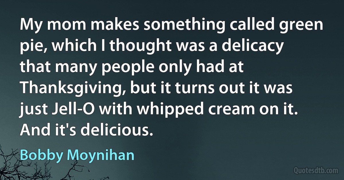 My mom makes something called green pie, which I thought was a delicacy that many people only had at Thanksgiving, but it turns out it was just Jell-O with whipped cream on it. And it's delicious. (Bobby Moynihan)