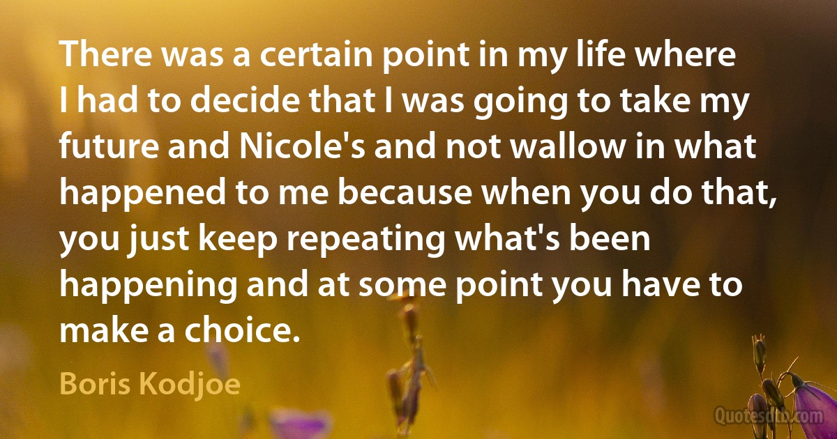 There was a certain point in my life where I had to decide that I was going to take my future and Nicole's and not wallow in what happened to me because when you do that, you just keep repeating what's been happening and at some point you have to make a choice. (Boris Kodjoe)