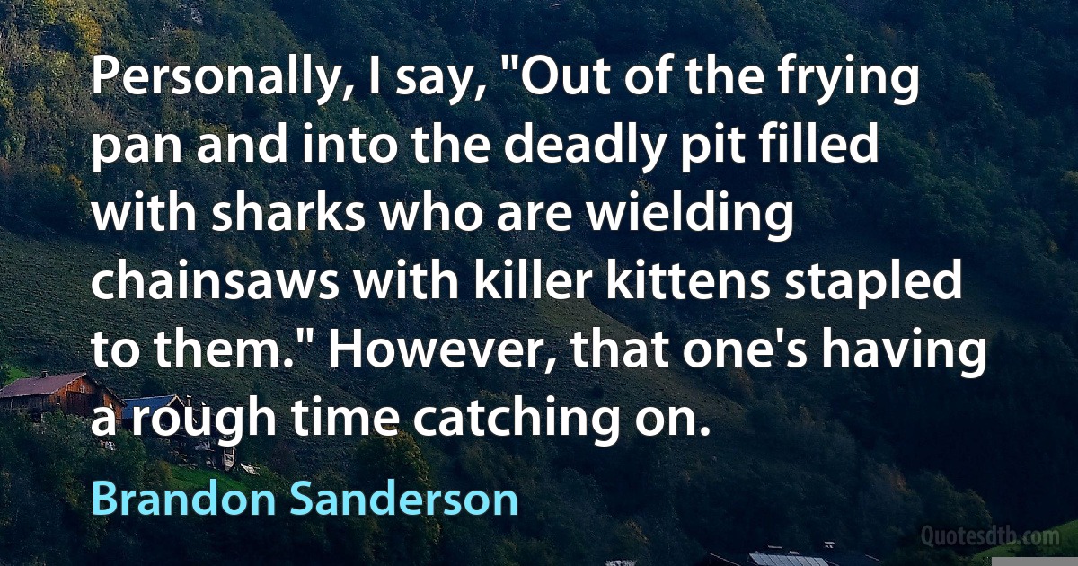 Personally, I say, "Out of the frying pan and into the deadly pit filled with sharks who are wielding chainsaws with killer kittens stapled to them." However, that one's having a rough time catching on. (Brandon Sanderson)