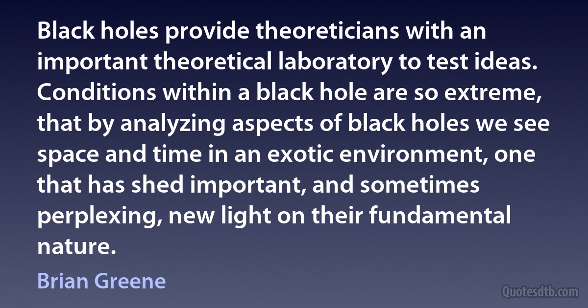 Black holes provide theoreticians with an important theoretical laboratory to test ideas. Conditions within a black hole are so extreme, that by analyzing aspects of black holes we see space and time in an exotic environment, one that has shed important, and sometimes perplexing, new light on their fundamental nature. (Brian Greene)