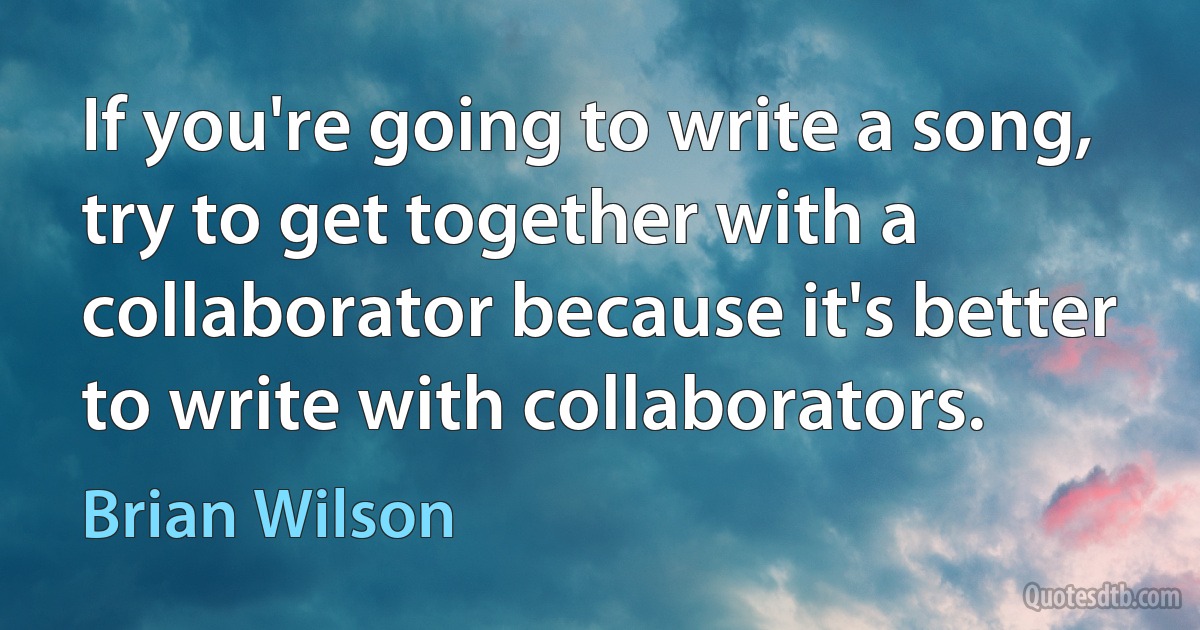 If you're going to write a song, try to get together with a collaborator because it's better to write with collaborators. (Brian Wilson)